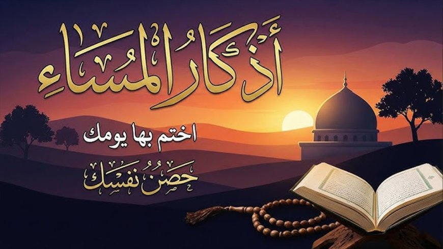 أذكار المساء.. حصن المؤمن اليومي وراحة القلب قبل الليل